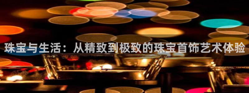 新宝5注册账号：珠宝与生活：从精致到极致的珠宝首饰艺术体验