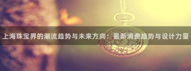 新宝5链接：上海珠宝界的潮流趋势与未来方向：最新消费趋势与设计力量