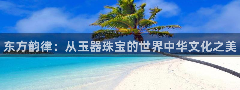 新宝5官方下载地址：东方韵律：从玉器珠宝的世界中华文化之美