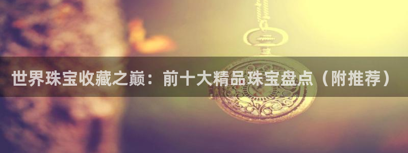 新宝5王问74OOO5：世界珠宝收藏之巅：前十大精品珠宝盘点（附推荐）