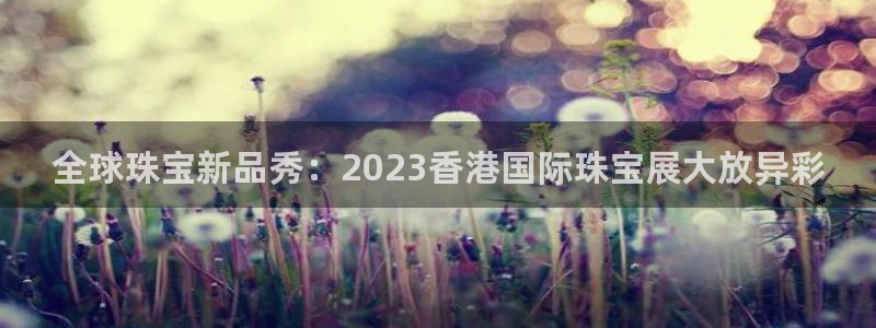 新宝b2O5O5O：全球珠宝新品秀：2023香港国际珠宝展大放异彩