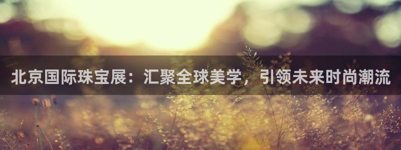 新宝5注册首页：北京国际珠宝展：汇聚全球美学，引领未来时尚潮流