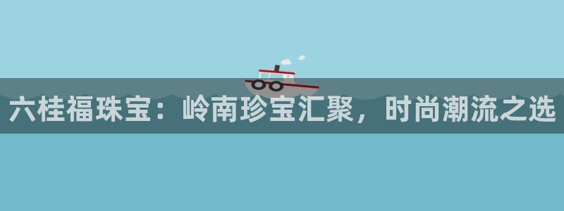 新宝5秒开：六桂福珠宝：岭南珍宝汇聚，时尚潮流之选