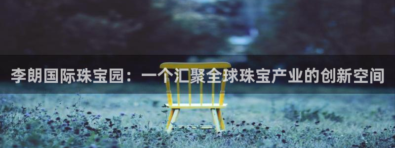 新宝5招商222111：李朗国际珠宝园：一个汇聚全球珠宝产业的创新空间