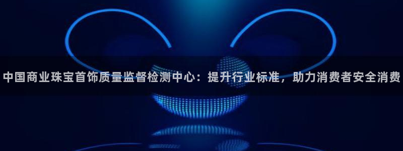新宝5平台霸：中国商业珠宝首饰质量监督检测中心：提升行业标准，助力消费者安全消费