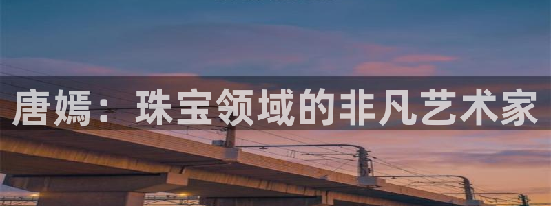 新宝5日谢29999：唐嫣：珠宝领域的非凡艺术家