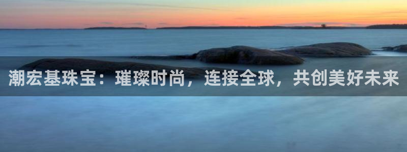 新宝5官方：潮宏基珠宝：璀璨时尚，连接全球，共创美好未来