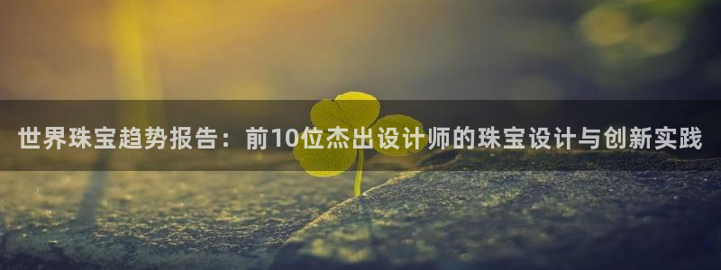 新宝5：世界珠宝趋势报告：前10位杰出设计师的珠宝设计与创新实践