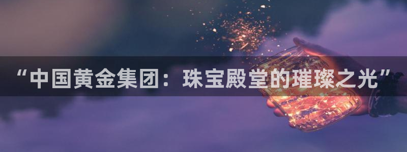 新宝5下载：“中国黄金集团：珠宝殿堂的璀璨之光”
