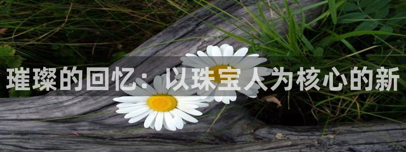 新宝5王问74OOO5：璀璨的回忆：以珠宝人为核心的新