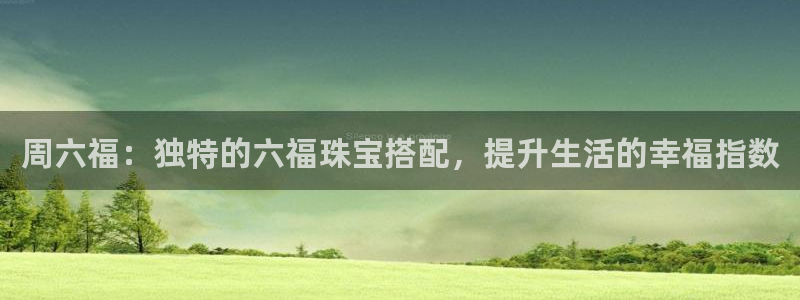 新宝5电脑登录网址：周六福：独特的六福珠宝搭配，提升生活的幸福指数