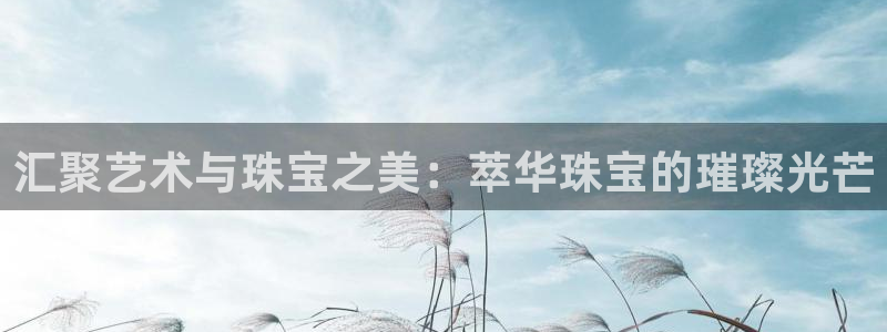 新宝5上70 667：汇聚艺术与珠宝之美：萃华珠宝的璀璨光芒
