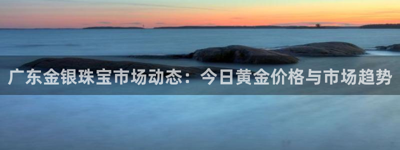 新宝5是什么样子的：广东金银珠宝市场动态：今日黄金价格与市场趋势