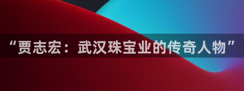 新宝5注册链接：“贾志宏：武汉珠宝业的传奇人物”