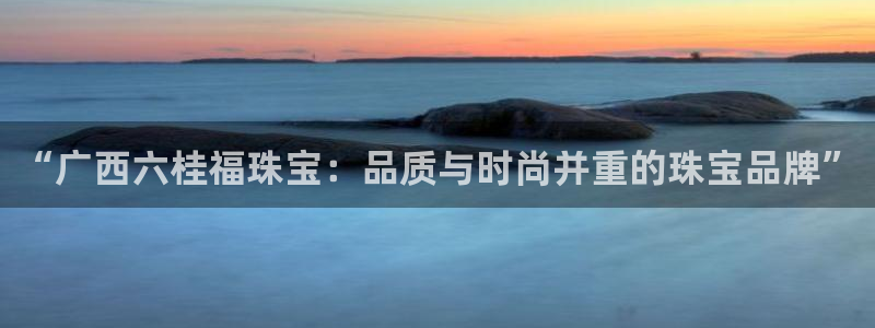 新宝5娱乐代理：“广西六桂福珠宝：品质与时尚并重的珠宝品牌”