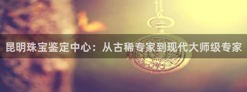 新宝5后：昆明珠宝鉴定中心：从古稀专家到现代大师级专家