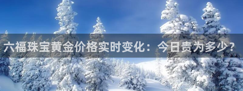 新宝5平台注册资金：六福珠宝黄金价格实时变化：今日贵为多少？
