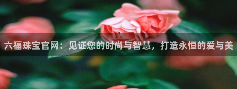 新宝5娱乐登陆：六福珠宝官网：见证您的时尚与智慧，打造永恒的爱与美