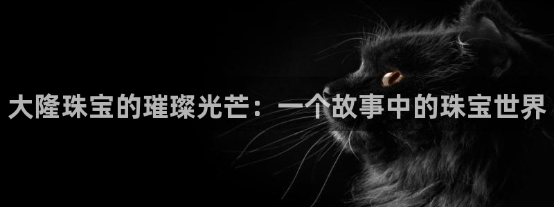 新宝h2O5O5O：大隆珠宝的璀璨光芒：一个故事中的珠宝世界